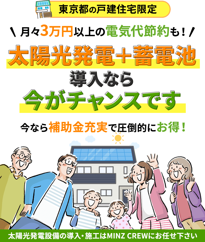 東京都の戸建住宅限定 月々3万円以上の電気代節約も！ 太陽光発電＋蓄電池導入なら今がチャンスです 今なら補助金充実で圧倒的にお得！ 太陽光発電設備の導入・施工はMINZ CREWにお任せ下さい